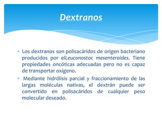 Los dextranos son polisacáridos de origen bacteriano
producidos por elLeuconostoc mesenteroides. Tiene
propiedades oncóticas adecuadas pero no es capaz
de transportar oxígeno.
Mediante hidrólisis parcial y fraccionamiento de las
largas moléculas nativas, el dextrán puede ser
convertido en polisacáridos de cualquier peso
molecular deseado.
Dextranos
 