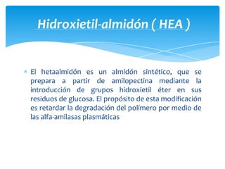 El hetaalmidón es un almidón sintético, que se
prepara a partir de amilopectina mediante la
introducción de grupos hidroxietil éter en sus
residuos de glucosa. El propósito de esta modificación
es retardar la degradación del polímero por medio de
las alfa-amilasas plasmáticas
Hidroxietil-almidón ( HEA )
 