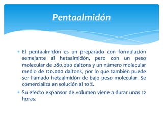 El pentaalmidón es un preparado con formulación
semejante al hetaalmidón, pero con un peso
molecular de 280.000 daltons y un número molecular
medio de 120.000 daltons, por lo que también puede
ser llamado hetaalmidón de bajo peso molecular. Se
comercializa en solución al 10 %.
Su efecto expansor de volumen viene a durar unas 12
horas.
Pentaalmidón
 