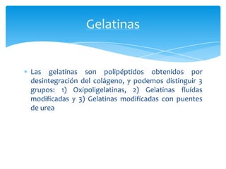 Las gelatinas son polipéptidos obtenidos por
desintegración del colágeno, y podemos distinguir 3
grupos: 1) Oxipoligelatinas, 2) Gelatinas fluídas
modificadas y 3) Gelatinas modificadas con puentes
de urea
Gelatinas
 
