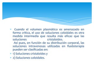 Cuando el volumen plasmático es amenazado en
forma crítica, el uso de soluciones coloidales es otra
medida intermedia que resulta más eficaz que las
soluciones cristaloides.
Así pues, en función de su distribución corporal, las
soluciones intravenosas utilizadas en fluidoterapia
pueden ser clasificadas en:
1) Soluciones cristaloides y
2) Soluciones coloidales.
 