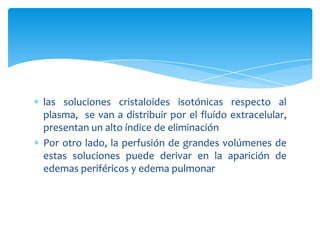 las soluciones cristaloides isotónicas respecto al
plasma, se van a distribuir por el fluído extracelular,
presentan un alto índice de eliminación
Por otro lado, la perfusión de grandes volúmenes de
estas soluciones puede derivar en la aparición de
edemas periféricos y edema pulmonar
 