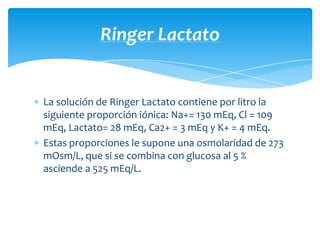 La solución de Ringer Lactato contiene por litro la
siguiente proporción iónica: Na+= 130 mEq, Cl = 109
mEq, Lactato= 28 mEq, Ca2+ = 3 mEq y K+ = 4 mEq.
Estas proporciones le supone una osmolaridad de 273
mOsm/L, que si se combina con glucosa al 5 %
asciende a 525 mEq/L.
Ringer Lactato
 
