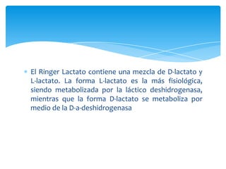 El Ringer Lactato contiene una mezcla de D-lactato y
L-lactato. La forma L-lactato es la más fisiológica,
siendo metabolizada por la láctico deshidrogenasa,
mientras que la forma D-lactato se metaboliza por
medio de la D-a-deshidrogenasa
 