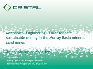 Cristal Mining
Mechanical Engineering – Pillar for safe
sustainable mining in the Murray Basin mineral
sand mines
An operations perspective.
Logan Francis
Mining Operations Manager - Australia
 