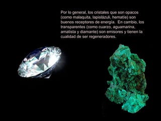 Por lo general, los cristales que son opacos (como malaquita, lapislázuli, hematíe) son buenos receptores de energía.  En cambio, los transparentes (como cuarzo, aguamarina, amatista y diamante) son emisores y tienen la cualidad de ser regeneradores. 