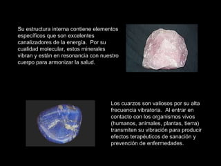 Su estructura interna contiene elementos específicos que son excelentes canalizadores de la energía.  Por su cualidad molecular, estos minerales vibran y están en resonancia con nuestro cuerpo para armonizar la salud. Los cuarzos son valiosos por su alta frecuencia vibratoria.  Al entrar en contacto con los organismos vivos (humanos, animales, plantas, tierra) transmiten su vibración para producir efectos terapéuticos de sanación y prevención de enfermedades. 