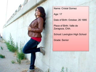 Name: Cristal Gomez

Age: 17

Date of Birth: October, 26 1995

Place of Birth: Valle de
Zaragoza, Chih.

School: Lexington High School

Grade: Senior
 