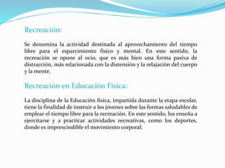 Recreación:
Se denomina la actividad destinada al aprovechamiento del tiempo
libre para el esparcimiento físico y mental. En este sentido, la
recreación se opone al ocio, que es más bien una forma pasiva de
distracción, más relacionada con la distensión y la relajación del cuerpo
y la mente.
Recreación en Educación Física:
La disciplina de la Educación física, impartida durante la etapa escolar,
tiene la finalidad de instruir a los jóvenes sobre las formas saludables de
emplear el tiempo libre para la recreación. En este sentido, los enseña a
ejercitarse y a practicar actividades recreativas, como los deportes,
donde es imprescindible el movimiento corporal.
 
