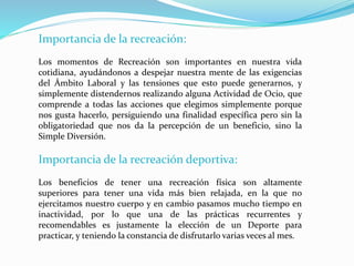 Importancia de la recreación:
Los momentos de Recreación son importantes en nuestra vida
cotidiana, ayudándonos a despejar nuestra mente de las exigencias
del Ámbito Laboral y las tensiones que esto puede generarnos, y
simplemente distendernos realizando alguna Actividad de Ocio, que
comprende a todas las acciones que elegimos simplemente porque
nos gusta hacerlo, persiguiendo una finalidad específica pero sin la
obligatoriedad que nos da la percepción de un beneficio, sino la
Simple Diversión.
Importancia de la recreación deportiva:
Los beneficios de tener una recreación física son altamente
superiores para tener una vida más bien relajada, en la que no
ejercitamos nuestro cuerpo y en cambio pasamos mucho tiempo en
inactividad, por lo que una de las prácticas recurrentes y
recomendables es justamente la elección de un Deporte para
practicar, y teniendo la constancia de disfrutarlo varias veces al mes.
 