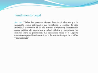 Fundamento Legal
Art. 111- “Todas las personas tienen derecho al deporte y a la
recreación como actividades que benefician la calidad de vida
individual y colectiva. El Estado asumirá el deporte y la recreación
como política de educación y salud pública y garantizara los
recursos para su promoción. La Educación Física y el Deporte
cumplen un papel fundamental en la formación integral de la niñez
y adolescencia”
 