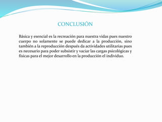 CONCLUSIÓN
Básica y esencial es la recreación para nuestra vidas pues nuestro
cuerpo no solamente se puede dedicar a la producción, sino
también a la reproducción después da actividades utilitarias pues
es necesario para poder subsistir y vaciar las cargas psicológicas y
físicas para el mejor desarrollo en la producción el individuo.
 