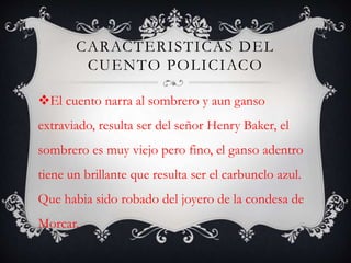 CARACTERISTICAS DEL
CUENTO POLICIACO
El cuento narra al sombrero y aun ganso
extraviado, resulta ser del señor Henry Baker, el
sombrero es muy viejo pero fino, el ganso adentro
tiene un brillante que resulta ser el carbunclo azul.
Que habia sido robado del joyero de la condesa de
Morcar.
 