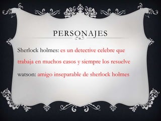 PERSONAJES
Sherlock holmes: es un detective celebre que
trabaja en muchos casos y siempre los resuelve
watson: amigo inseparable de sherlock holmes
 