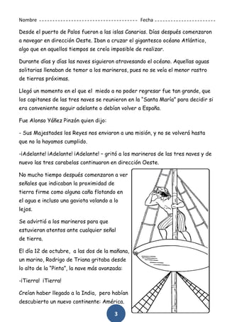 3
Nombre Fecha
Desde el puerto de Palos fueron a las islas Canarias. Días después comenzaron
a navegar en dirección Oeste. Iban a cruzar el gigantesco océano Atlántico,
algo que en aquellos tiempos se creía imposible de realizar.
Durante días y días las naves siguieron atravesando el océano. Aquellas aguas
solitarias llenaban de temor a los marineros, pues no se veía el menor rastro
de tierras próximas.
Llegó un momento en el que el miedo a no poder regresar fue tan grande, que
los capitanes de las tres naves se reunieron en la “Santa María” para decidir si
era conveniente seguir adelante o debían volver a España.
Fue Alonso Yáñez Pinzón quien dijo:
- Sus Majestades los Reyes nos enviaron a una misión, y no se volverá hasta
que no la hayamos cumplido.
-¡Adelante! ¡Adelante! ¡Adelante! – gritó a los marineros de las tres naves y de
nuevo las tres carabelas continuaron en dirección Oeste.
No mucho tiempo después comenzaron a ver
señales que indicaban la proximidad de
tierra firme como alguna caña flotando en
el agua e incluso una gaviota volando a lo
lejos.
Se advirtió a los marineros para que
estuvieran atentos ante cualquier señal
de tierra.
El día 12 de octubre, a las dos de la mañana,
un marino, Rodrigo de Triana gritaba desde
lo alto de la “Pinta”, la nave más avanzada:
-¡Tierra! ¡Tierra!
Creían haber llegado a la India, pero habían
descubierto un nuevo continente: América.
 