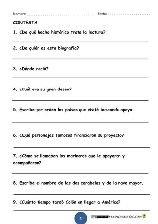 4
Nombre Fecha
CONTESTA
1. ¿De qué hecho histórico trata la lectura?
2. ¿De quién es esta biografía?
3. ¿Dónde nació?
4. ¿Cuál era su gran deseo?
5. Escribe por orden los países que visitó buscando apoyo.
6. ¿Qué personajes famosos financiaron su proyecto?
7. ¿Cómo se llamaban los marineros que le apoyaron y
acompañaron?
8. Escribe el nombre de las dos carabelas y de la nave mayor.
9. ¿Cuánto tiempo tardó Colón en llegar a América?
 