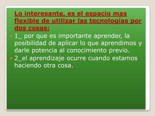  Lo interesante, es el espacio mas
flexible de utilizar las tecnologías por
dos cosas:
 1_ por que es importante aprender, la
posibilidad de aplicar lo que aprendimos y
darle potencia al conocimiento previo.
 2_el aprendizaje ocurre cuando estamos
haciendo otra cosa.
 