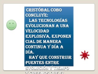 Cristóbal Cobo
concluye:
Las tecnologías
evolucionan a una
velocidad
explosiva, exponen
cial de manera
continua y día a
día.
Hay que construir
puentes entre
evolución y tiempo
 