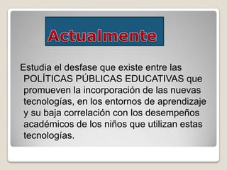 Estudia el desfase que existe entre las
POLÍTICAS PÚBLICAS EDUCATIVAS que
promueven la incorporación de las nuevas
tecnologías, en los entornos de aprendizaje
y su baja correlación con los desempeños
académicos de los niños que utilizan estas
tecnologías.
 