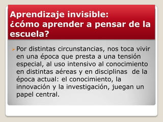 Aprendizaje invisible:
¿cómo aprender a pensar de la
escuela?
Por distintas circunstancias, nos toca vivir
en una época que presta a una tensión
especial, al uso intensivo al conocimiento
en distintas aéreas y en disciplinas de la
época actual: el conocimiento, la
innovación y la investigación, juegan un
papel central.
 