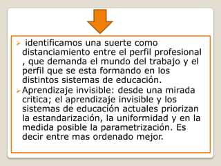  identificamos una suerte como
distanciamiento entre el perfil profesional
, que demanda el mundo del trabajo y el
perfil que se esta formando en los
distintos sistemas de educación.
Aprendizaje invisible: desde una mirada
critica; el aprendizaje invisible y los
sistemas de educación actuales priorizan
la estandarización, la uniformidad y en la
medida posible la parametrización. Es
decir entre mas ordenado mejor.
 