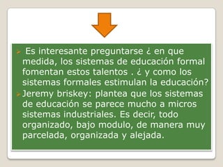  Es interesante preguntarse ¿ en que
medida, los sistemas de educación formal
fomentan estos talentos . ¿ y como los
sistemas formales estimulan la educación?
Jeremy briskey: plantea que los sistemas
de educación se parece mucho a micros
sistemas industriales. Es decir, todo
organizado, bajo modulo, de manera muy
parcelada, organizada y alejada.
 