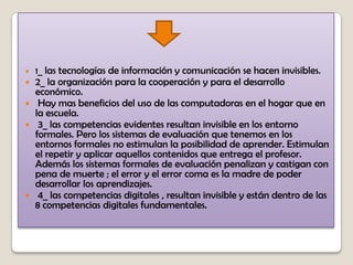  1_ las tecnologías de información y comunicación se hacen invisibles.
 2_ la organización para la cooperación y para el desarrollo
económico.
 Hay mas beneficios del uso de las computadoras en el hogar que en
la escuela.
 3_ las competencias evidentes resultan invisible en los entorno
formales. Pero los sistemas de evaluación que tenemos en los
entornos formales no estimulan la posibilidad de aprender. Estimulan
el repetir y aplicar aquellos contenidos que entrega el profesor.
Además los sistemas formales de evaluación penalizan y castigan con
pena de muerte ; el error y el error coma es la madre de poder
desarrollar los aprendizajes.
 4_ las competencias digitales , resultan invisible y están dentro de las
8 competencias digitales fundamentales.
 