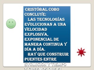 Cristóbal Cobo
concluye:
Las tecnologías
evolucionan a una
velocidad
explosiva,
exponencial de
manera continua y
día a día.
Hay que construir
puentes entre
evolución y tiempo
 