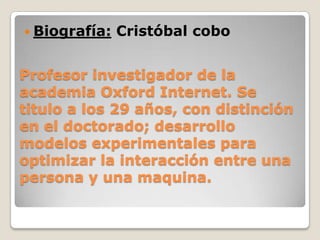 Profesor investigador de la
academia Oxford Internet. Se
titulo a los 29 años, con distinción
en el doctorado; desarrollo
modelos experimentales para
optimizar la interacción entre una
persona y una maquina.
 Biografía: Cristóbal cobo
 