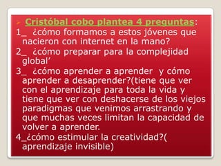  Cristóbal cobo plantea 4 preguntas:
1_ ¿cómo formamos a estos jóvenes que
nacieron con internet en la mano?
2_ ¿cómo preparar para la complejidad
global’
3_ ¿cómo aprender a aprender y cómo
aprender a desaprender?(tiene que ver
con el aprendizaje para toda la vida y
tiene que ver con deshacerse de los viejos
paradigmas que venimos arrastrando y
que muchas veces limitan la capacidad de
volver a aprender.
4_¿cómo estimular la creatividad?(
aprendizaje invisible)
 