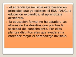  el aprendizaje invisible esta basado en
principios que ya existen: el EDU PANG, la
educación expandida, el aprendizaje
accidental.
 la educación formal no ha estado a las
alturas de los desafíos que plantea la
sociedad del conocimiento. Por ellos
plantea distintos ejes que ayudaran a
entender mejor el aprendizaje invisible.
 
