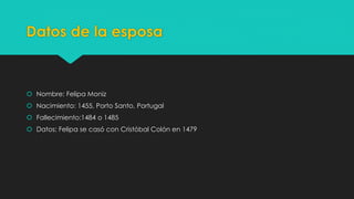 Datos de la esposa 
 Nombre: Felipa Moniz 
 Nacimiento: 1455, Porto Santo, Portugal 
 Fallecimiento:1484 o 1485 
 Datos: Felipa se casó con Cristóbal Colón en 1479 
 