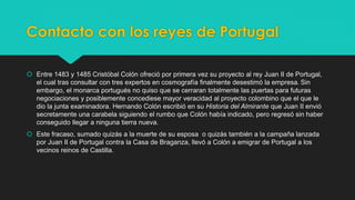 Contacto con los reyes de Portugal 
 Entre 1483 y 1485 Cristóbal Colón ofreció por primera vez su proyecto al rey Juan II de Portugal, 
el cual tras consultar con tres expertos en cosmografía finalmente desestimó la empresa. Sin 
embargo, el monarca portugués no quiso que se cerraran totalmente las puertas para futuras 
negociaciones y posiblemente concediese mayor veracidad al proyecto colombino que el que le 
dio la junta examinadora. Hernando Colón escribió en su Historia del Almirante que Juan II envió 
secretamente una carabela siguiendo el rumbo que Colón había indicado, pero regresó sin haber 
conseguido llegar a ninguna tierra nueva. 
 Este fracaso, sumado quizás a la muerte de su esposa o quizás también a la campaña lanzada 
por Juan II de Portugal contra la Casa de Braganza, llevó a Colón a emigrar de Portugal a los 
vecinos reinos de Castilla. 
 