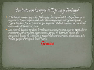  A los primeros reyes que Colon pidió apoyo fueron a los de Portugal pero no se 
interesaron porque estaban dedicados al mismo plan pero circunnavegando 
África, también por las exigencias que imponía (titulo de nobleza, ser nombrado 
gobernador de las tierras, etc.). 
 Los reyes de España también lo rechazaron en un principio, pero en 1492 ellos se 
interesaron, por su política expansionista, porque en Enero del mismo año 
ganaron la guerra de Granada, y porque debían buscar rutas alternativas a las 
Indias, ya que Portugal lo había hecho. 
Gracias 
