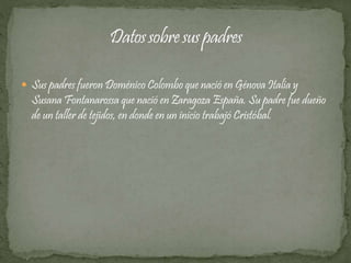  Sus padres fueron Doménico Colombo que nació en Génova Italia y 
Susana Fontanarossa que nació en Zaragoza España. Su padre fue dueño 
de un taller de tejidos, en donde en un inicio trabajó Cristóbal. 
 