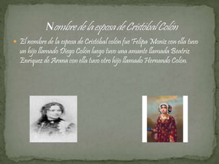  El nombre de la esposa de Cristóbal colón fue Felipa Moniz con ella tuvo 
un hijo llamado Diego Colón luego tuvo una amante llamada Beatriz 
Enríquez de Arana con ella tuvo otro hijo llamado Hernando Colón. 
 
