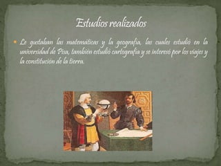  Le gustaban las matemáticas y la geografía, las cuales estudió en la 
universidad de Pisa, también estudió cartografía y se interesó por los viajes y 
la constitución de la tierra. 
 