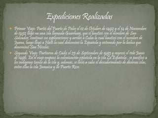  Primer Viaje: Partió del Puerto de Palos el 12 de Octubre de 1492 y el 14 de Noviembre 
de 1492 llegó na una isla llamada Guanhani, que el bautizó con el nombre de San 
Salvador, continuó sus exploraciones y arribó a Cuba la cual bautizó con el nombre de 
Juana, luego llegó a Haití la cual denominó la Española y entrando por la bahía que 
denominó San Nicolás. 
 Segundo Viaje: Partieron de Cádiz el 25 de Septiembre de 1493 y regresó el 11de Junio 
de 1496. En el viaje empezó la colonización española en la isla La Española , se pacificó a 
los indígenas taínos de la isla y, además, se llevó a cabo el descubrimiento de diversas islas, 
entre ellas la isla Jamaica y de Puerto Rico. 
 