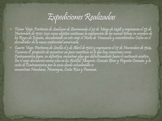  Tercer Viaje: Partieron de Sanlúcar de Barrameda el 30 de Mayo de 1498 y regresaron el 25 de 
Noviembre de 1500. tuvo como objetivo continuar la exploración de las nuevas tierras en nombre de 
los Reyes de España, descubriendo en este viaje el Norte de Venezuela y convirtiéndose Colón en el 
descubridor de la masa continental americana. 
 Cuarto Viaje: Partieron de Sevilla el 3 de Abril de 1502 y regresaron el 07 de Noviembre de 1504. 
Tuvieron el propósito de encontrar un paso marítimo en lo que hoy conocemos como 
Centroamérica para, en definitiva, encontrar algo que definitivamente fuera el continente asiático. 
En el viaje descubrirá varias islas en las Antillas Mayores: Caimán Brac y Pequeño Caimán, y la 
costa de Centroamérica por la zona donde actualmente se 
encuentran Honduras, Nicaragua, Costa Rica y Panamá. 
 