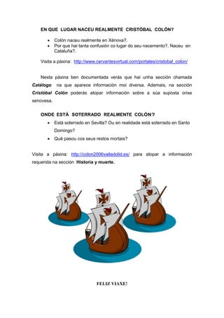 EN QUE LUGAR NACEU REALMENTE CRISTÓBAL COLÓN?
 Colón naceu realmente en Xénova?.
 Por que hai tanta confusión co lugar do seu nacemento?. Naceu en
Cataluña?.
Visita a páxina: http://www.cervantesvirtual.com/portales/cristobal_colon/
Nesta páxina ben documentada verás que hai unha sección chamada
Catálogo na que aparece información moi diversa. Ademais, na sección
Cristóbal Colón poderás atopar información sobre a súa suposta orixe
xenovesa.
ONDE ESTÁ SOTERRADO REALMENTE COLÓN?
 Está soterrado en Sevilla? Ou en realidade está soterrado en Santo
Domingo?
 Qué pasou cos seus restos mortais?
Visita a páxina: http://colon2006valladolid.es/ para atopar a información
requerida na sección Historia y muerte.
FELIZ VIAXE!
 