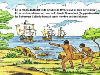 En la madrugada del 12 de octubre de 1492, se oyó el grito de “¡Tierra!”.
En la mañana desembarcaron en la isla de Guanahaní ( hoy pertenece a
las Bahamas). Colón la bautizó con el nombre de San Salvador.
 