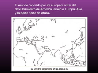 El mundo conocido por los europeos antes del
descubrimiento de América incluía a Europa, Asia
y la parte norte de Africa.
 