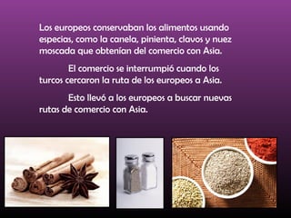 Los europeos conservaban los alimentos usando
especias, como la canela, pinienta, clavos y nuez
moscada que obtenían del comercio con Asia.
El comercio se interrumpió cuando los
turcos cercaron la ruta de los europeos a Asia.
Esto llevó a los europeos a buscar nuevas
rutas de comercio con Asia.
 