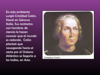 En este ambiente
surgió Cristóbal Colón.
Nació en Génova
Italia. Sus contactos
con hombres de
ciencia le hacen
conocer que el mundo
es redondo. Colón
planteó que
navegando hacia el
oeste por el Océano
Atlántico se llegaría a
las Indias, en Asia.
 