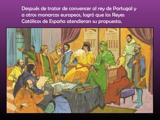 Después de tratar de convencer al rey de Portugal y
a otros monarcas europeos, logró que los Reyes
Católicos de España atendieran su propuesta.
 