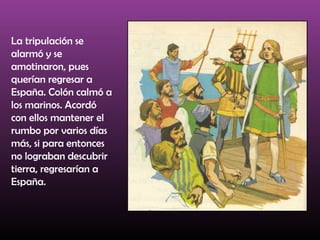 La tripulación se
alarmó y se
amotinaron, pues
querían regresar a
España. Colón calmó a
los marinos. Acordó
con ellos mantener el
rumbo por varios días
más, si para entonces
no lograban descubrir
tierra, regresarían a
España.
 