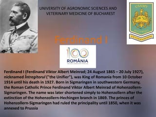 UNIVERSITY OF AGRONOMIC SCIENCES AND
VETERINARY MEDICINE OF BUCHAREST
Ferdinand I (Ferdinand Viktor Albert Meinrad; 24 August 1865 – 20 July 1927),
nicknamed Întregitorul ("the Unifier"), was King of Romania from 10 October
1914 until his death in 1927. Born in Sigmaringen in southwestern Germany,
the Roman Catholic Prince Ferdinand Viktor Albert Meinrad of Hohenzollern-
Sigmaringen. The name was later shortened simply to Hohenzollern after the
extinction of the Hohenzollern-Hechingen branch in 1869. The princes of
Hohenzollern-Sigmaringen had ruled the principality until 1850, when it was
annexed to Prussia
Ferdinand I
 