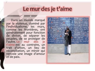 Dans un monde marqué par la violence, dominé par l'individualisme, les murs, comme les frontières, ont généralement pour fonction de diviser, de séparer les peuples, de se protéger de l'autre.  Le mur des je t'aime  est au contraire, un trait d'union, un lieu de réconciliation, un miroir qui renvoie une image d'amour et de paix. 