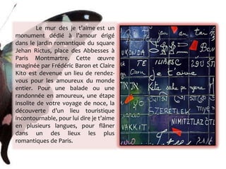 Le mur des je t’aime est un monument dédié à l’amour érigé dans le jardin romantique du square Jehan Rictus, place des Abbesses à Paris Montmartre. Cette œuvre imaginée par Frédéric Baron et Claire Kito est devenue un lieu de rendez-vous pour les amoureux du monde entier. Pour une balade ou une randonnée en amoureux, une étape insolite de votre voyage de noce, la découverte d’un lieu touristique incontournable, pour lui dire je t’aime en plusieurs langues, pour flâner dans un des lieux les plus romantiques de Paris. 