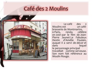   Le café des 2 Moulins est un café-brasserie de Montmartre, à Paris, rendu célèbre en 2001 par le film de Jean-Pierre Jeunet Le Fabuleux Destin d'Amélie Poulain, auquel il a servi de décor et dans lequel le personnage principal travaillait comme serveuse. Son nom fait référence au Moulin Rouge. 